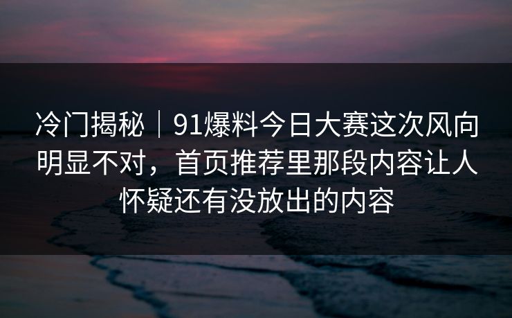 冷门揭秘｜91爆料今日大赛这次风向明显不对，首页推荐里那段内容让人怀疑还有没放出的内容