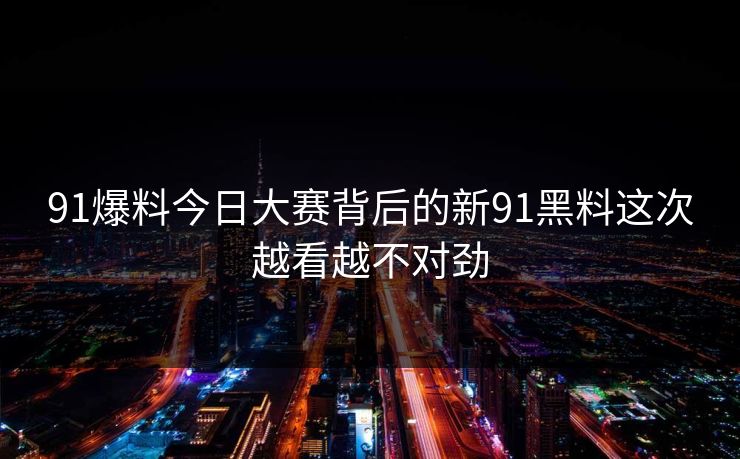91爆料今日大赛背后的新91黑料这次越看越不对劲