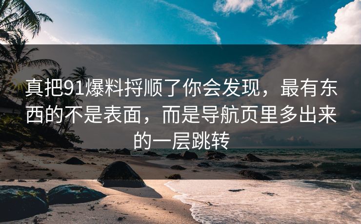 真把91爆料捋顺了你会发现，最有东西的不是表面，而是导航页里多出来的一层跳转