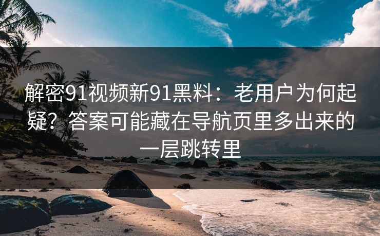 解密91视频新91黑料：老用户为何起疑？答案可能藏在导航页里多出来的一层跳转里