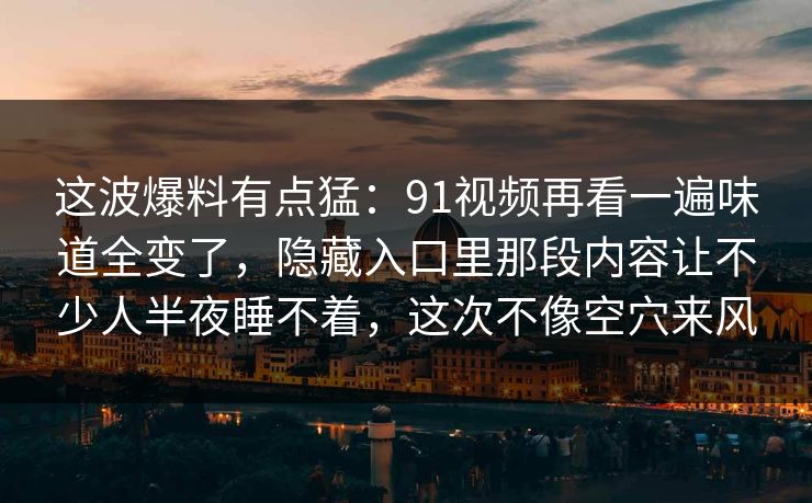 这波爆料有点猛：91视频再看一遍味道全变了，隐藏入口里那段内容让不少人半夜睡不着，这次不像空穴来风