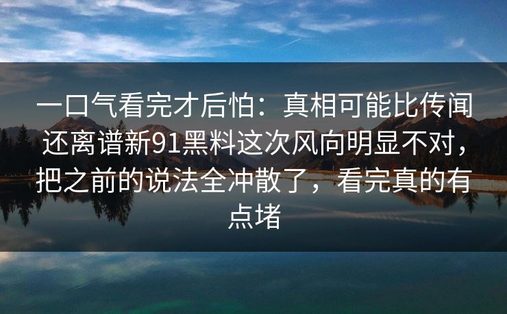 一口气看完才后怕：真相可能比传闻还离谱新91黑料这次风向明显不对，把之前的说法全冲散了，看完真的有点堵