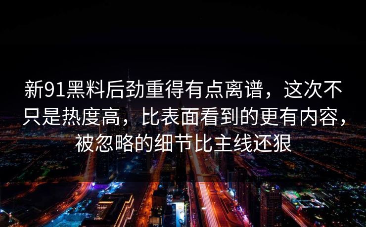 新91黑料后劲重得有点离谱，这次不只是热度高，比表面看到的更有内容，被忽略的细节比主线还狠