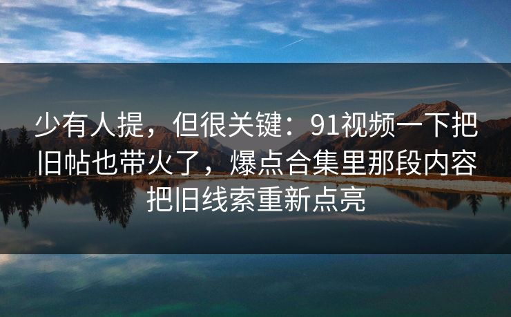 少有人提，但很关键：91视频一下把旧帖也带火了，爆点合集里那段内容把旧线索重新点亮