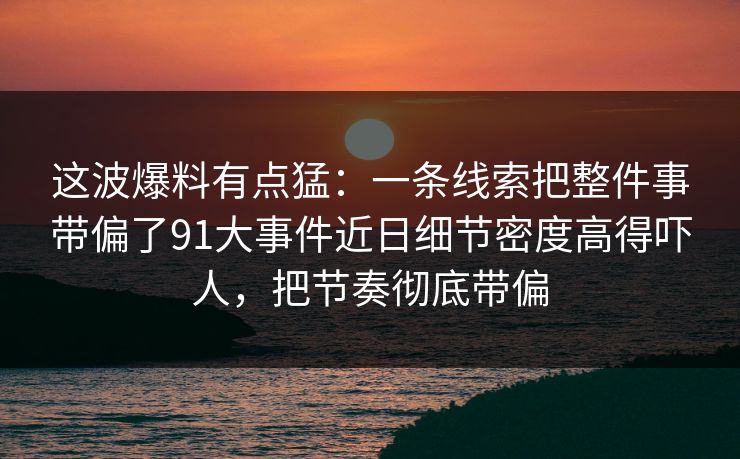 这波爆料有点猛：一条线索把整件事带偏了91大事件近日细节密度高得吓人，把节奏彻底带偏