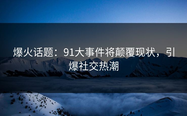 爆火话题：91大事件将颠覆现状，引爆社交热潮