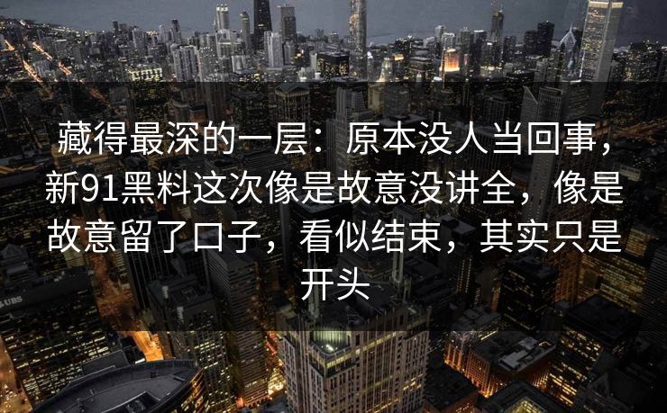 藏得最深的一层：原本没人当回事，新91黑料这次像是故意没讲全，像是故意留了口子，看似结束，其实只是开头