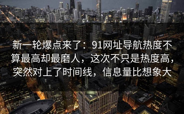 新一轮爆点来了：91网址导航热度不算最高却最磨人，这次不只是热度高，突然对上了时间线，信息量比想象大
