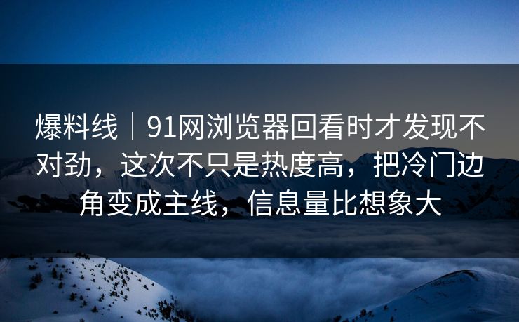 爆料线｜91网浏览器回看时才发现不对劲，这次不只是热度高，把冷门边角变成主线，信息量比想象大
