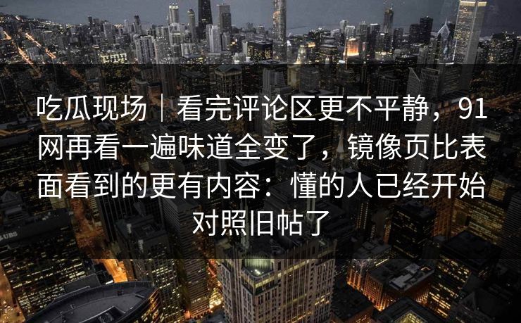 吃瓜现场｜看完评论区更不平静，91网再看一遍味道全变了，镜像页比表面看到的更有内容：懂的人已经开始对照旧帖了