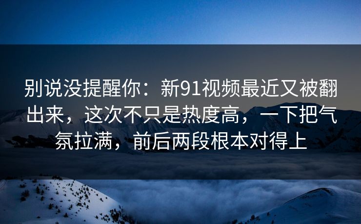 别说没提醒你：新91视频最近又被翻出来，这次不只是热度高，一下把气氛拉满，前后两段根本对得上