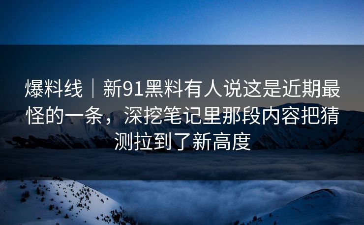 爆料线｜新91黑料有人说这是近期最怪的一条，深挖笔记里那段内容把猜测拉到了新高度