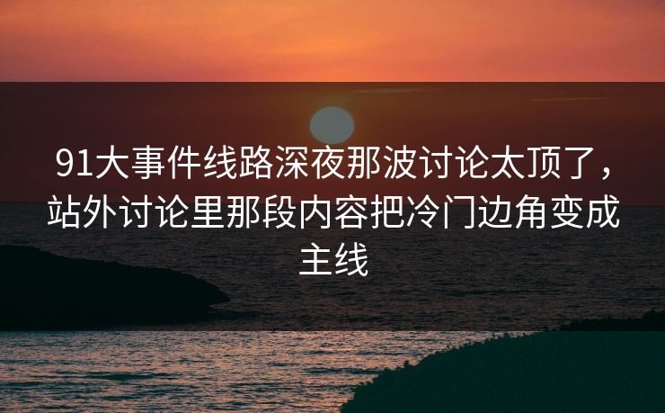 91大事件线路深夜那波讨论太顶了，站外讨论里那段内容把冷门边角变成主线
