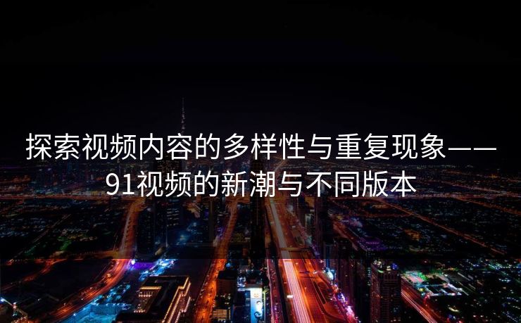 探索视频内容的多样性与重复现象——91视频的新潮与不同版本 探索视频内容的多样性与重复现象——91视频的新潮与不同版本