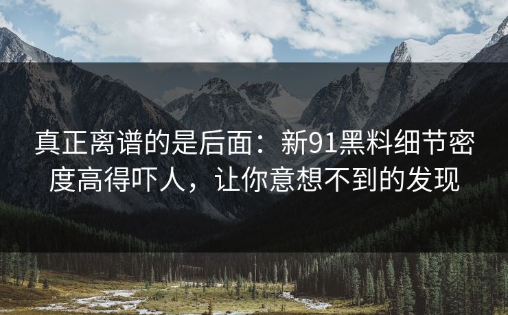 真正离谱的是后面：新91黑料细节密度高得吓人，让你意想不到的发现
