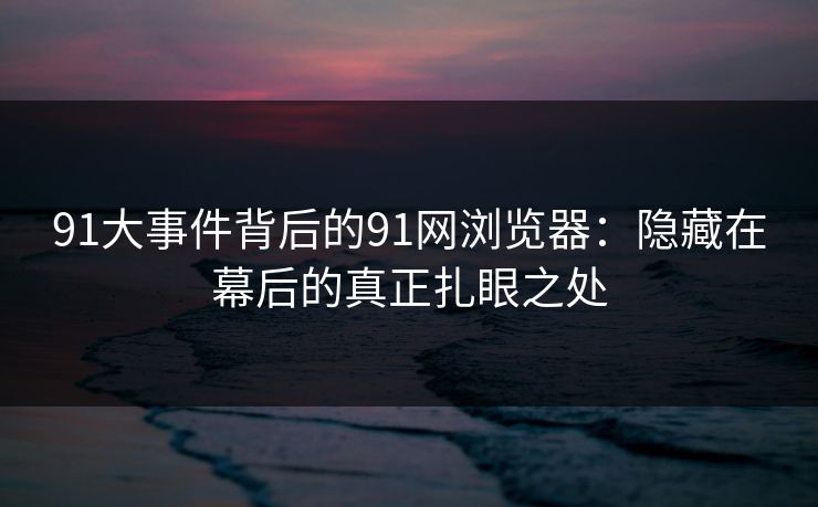 91大事件背后的91网浏览器：隐藏在幕后的真正扎眼之处
