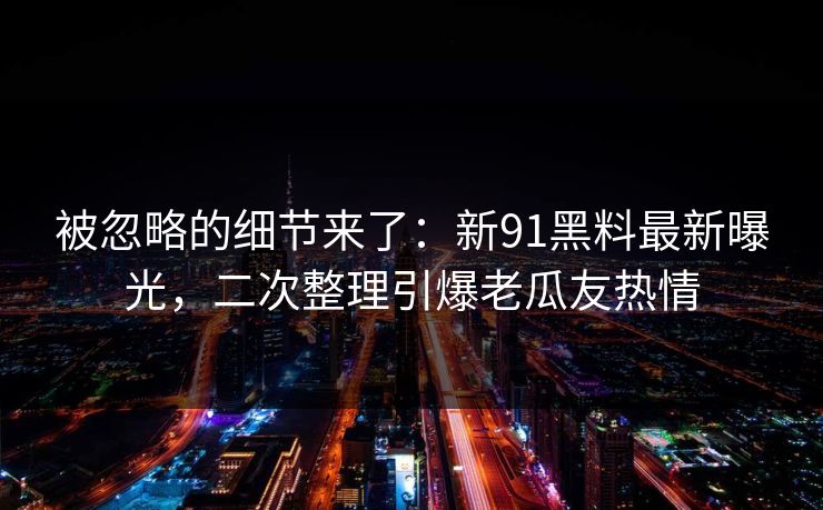 被忽略的细节来了：新91黑料最新曝光，二次整理引爆老瓜友热情