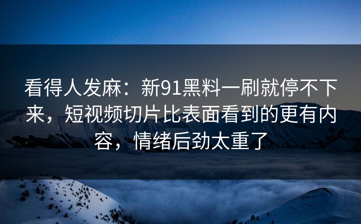 看得人发麻：新91黑料一刷就停不下来，短视频切片比表面看到的更有内容，情绪后劲太重了