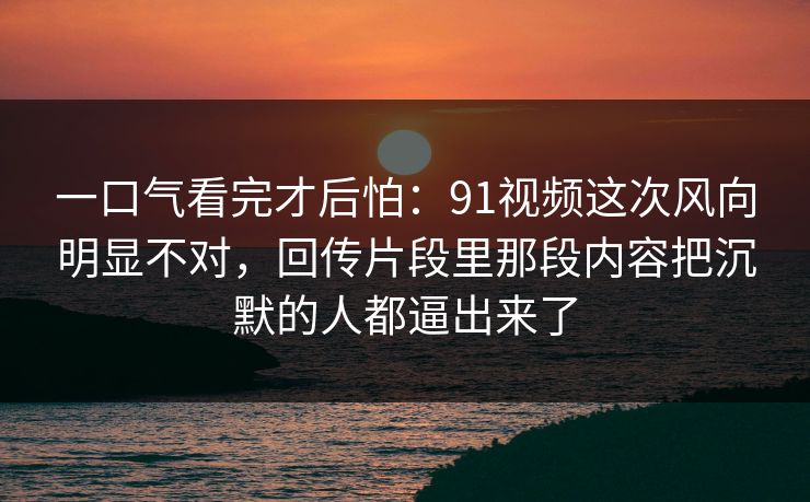 一口气看完才后怕:91视频这次风向明显不对,回传片段里那段内容把沉默的人都逼出来了 一口气看完才后怕:91视频这次风向明显不对,回传片段里那段内容把沉默的人都逼出来了