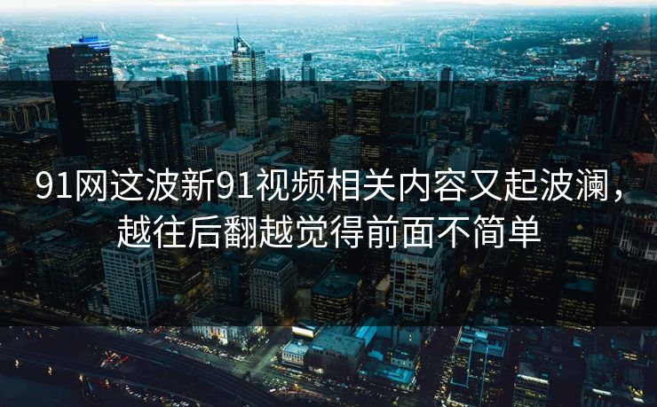 91网这波新91视频相关内容又起波澜，越往后翻越觉得前面不简单
