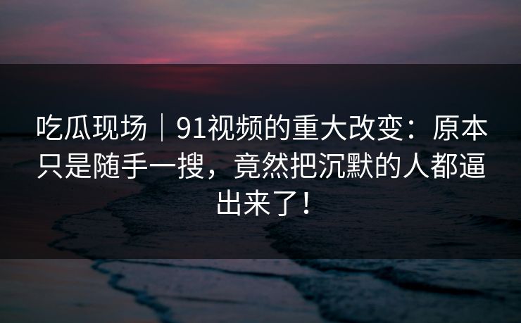 吃瓜现场|91视频的重大改变:原本只是随手一搜,竟然把沉默的人都逼出来了! 吃瓜现场|91视频的重大改变:原本只是随手一搜,竟然把沉默的人都逼出来了!