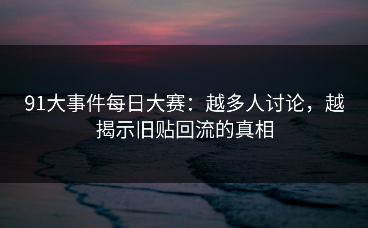 91大事件每日大赛：越多人讨论，越揭示旧贴回流的真相