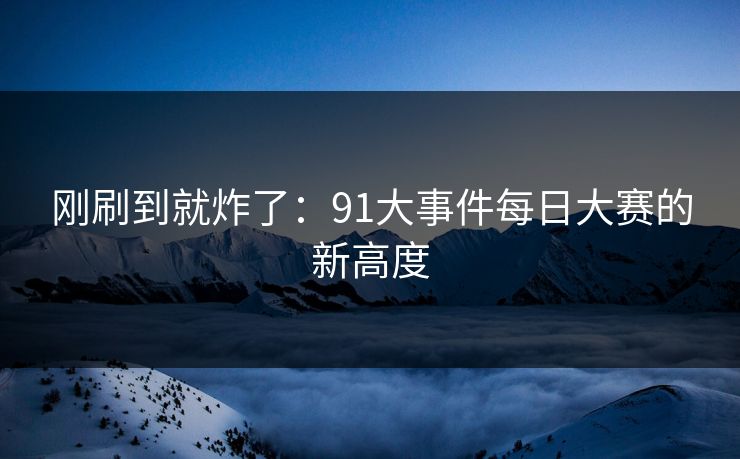 刚刷到就炸了:91大事件每日大赛的新高度 刚刷到就炸了:91大事件每日大赛的新高度