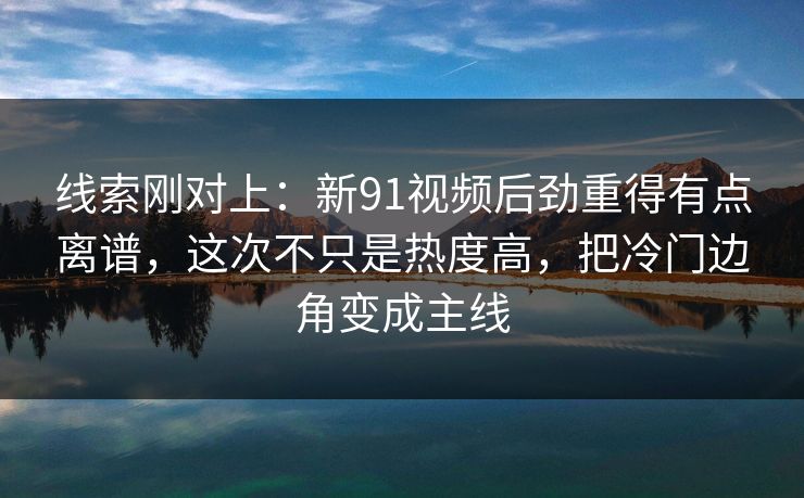 线索刚对上：新91视频后劲重得有点离谱，这次不只是热度高，把冷门边角变成主线