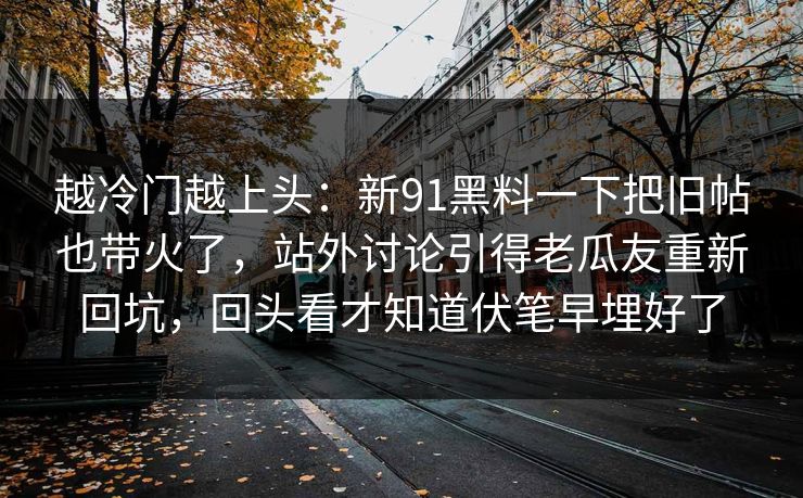 越冷门越上头：新91黑料一下把旧帖也带火了，站外讨论引得老瓜友重新回坑，回头看才知道伏笔早埋好了