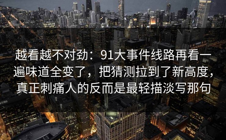 越看越不对劲：91大事件线路再看一遍味道全变了，把猜测拉到了新高度，真正刺痛人的反而是最轻描淡写那句