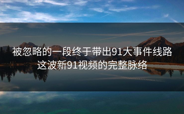 被忽略的一段终于带出91大事件线路这波新91视频的完整脉络