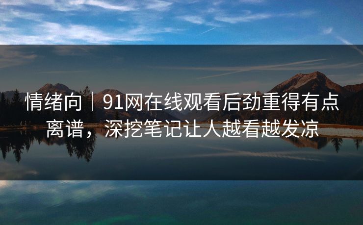 情绪向｜91网在线观看后劲重得有点离谱，深挖笔记让人越看越发凉