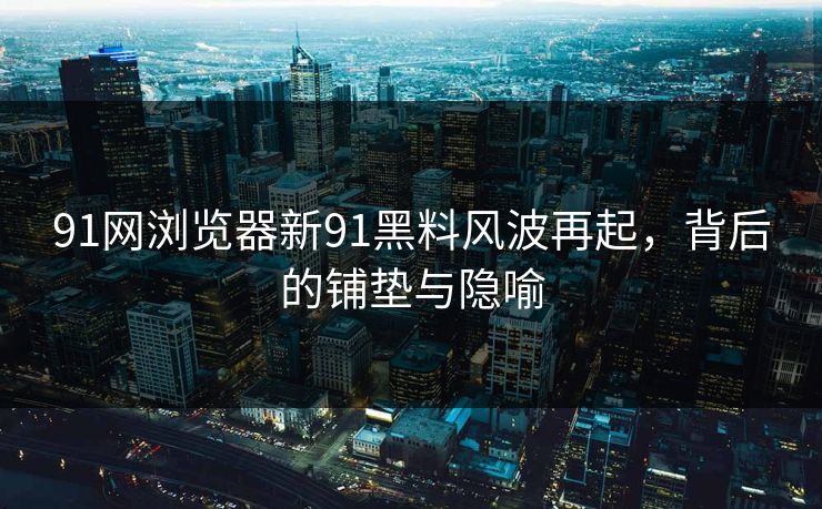 91网浏览器新91黑料风波再起，背后的铺垫与隐喻