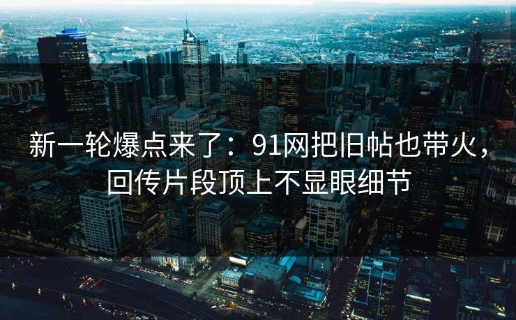 新一轮爆点来了：91网把旧帖也带火，回传片段顶上不显眼细节