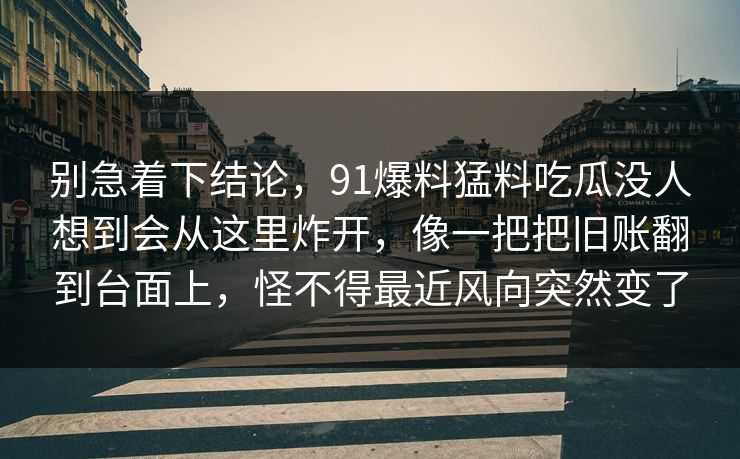 别急着下结论，91爆料猛料吃瓜没人想到会从这里炸开，像一把把旧账翻到台面上，怪不得最近风向突然变了